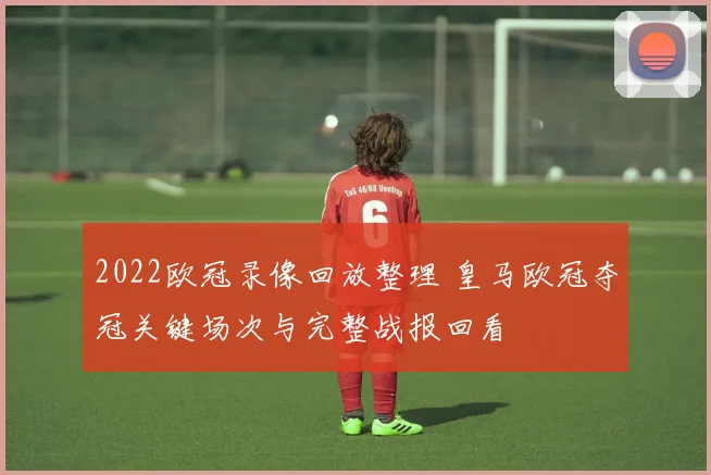2022欧冠录像回放整理 皇马欧冠夺冠关键场次与完整战报回看