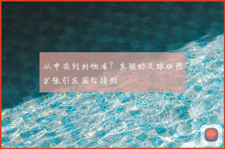 从申花到利物浦？朱骏的足球版图扩张引发国际猜测