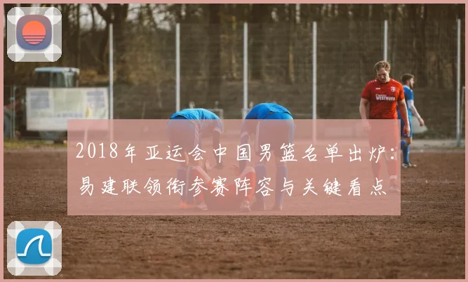 2018年亚运会中国男篮名单出炉:易建联领衔参赛阵容与关键看点