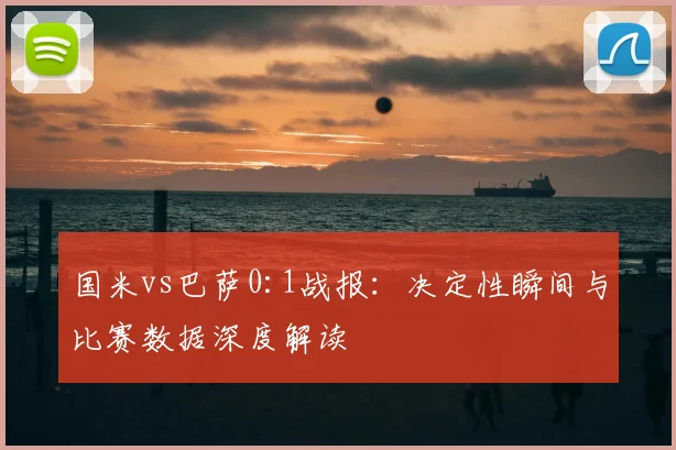 国米vs巴萨0:1战报：决定性瞬间与比赛数据深度解读