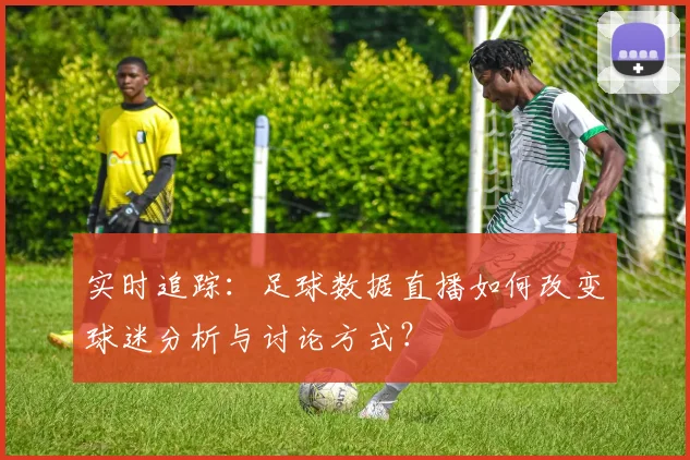 实时追踪：足球数据直播如何改变球迷分析与讨论方式？