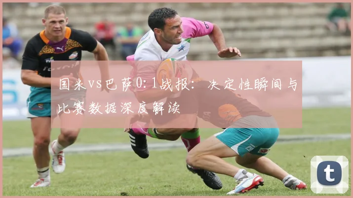 国米vs巴萨0:1战报：决定性瞬间与比赛数据深度解读