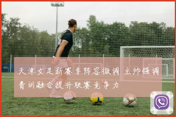 天津女足新赛季阵容微调 主帅强调青训融合提升联赛竞争力