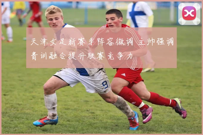 天津女足新赛季阵容微调 主帅强调青训融合提升联赛竞争力