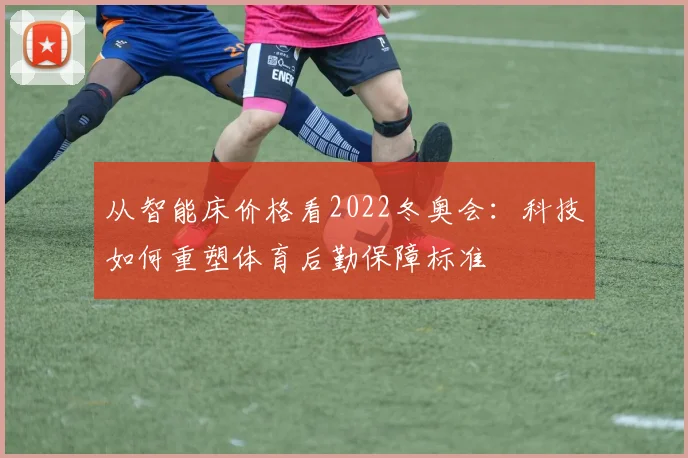 从智能床价格看2022冬奥会：科技如何重塑体育后勤保障标准