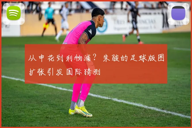 从申花到利物浦？朱骏的足球版图扩张引发国际猜测